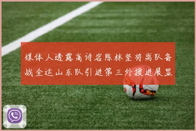 媒体人透露高诗岩陈林坚将离队备战全运山东队引进第三外援进展显著