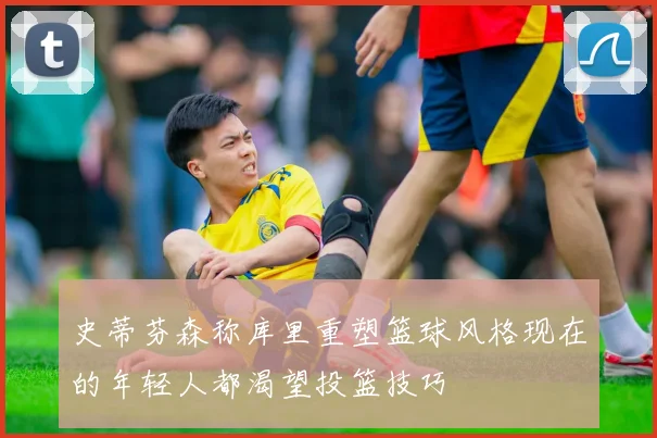 史蒂芬森称库里重塑篮球风格现在的年轻人都渴望投篮技巧