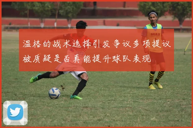 温格的战术选择引发争议多项提议被质疑是否真能提升球队表现