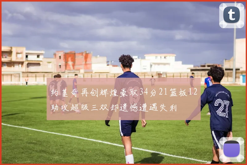 约基奇再创辉煌豪取34分21篮板12助攻超级三双却遗憾遭遇失利