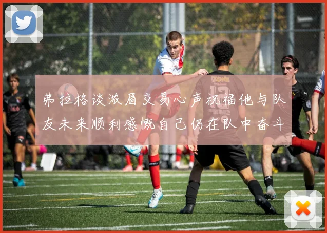 弗拉格谈浓眉交易心声祝福他与队友未来顺利感慨自己仍在队中奋斗