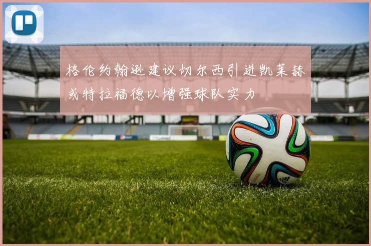 格伦约翰逊建议切尔西引进凯莱赫或特拉福德以增强球队实力