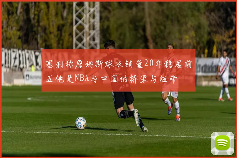 塞利称詹姆斯球衣销量20年稳居前五他是NBA与中国的桥梁与纽带