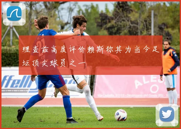 理查兹高度评价赖斯称其为当今足坛顶尖球员之一
