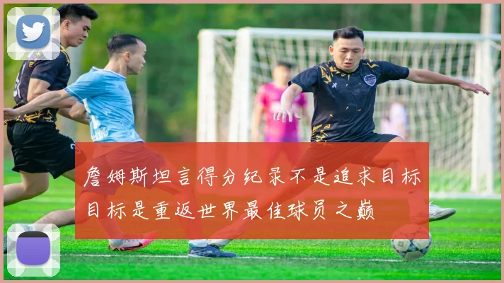 詹姆斯坦言得分纪录不是追求目标目标是重返世界最佳球员之巅