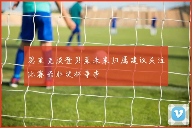 恩里克谈登贝莱未来归属建议关注比赛而非奖杯争夺