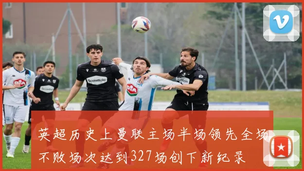 英超历史上曼联主场半场领先全场不败场次达到327场创下新纪录