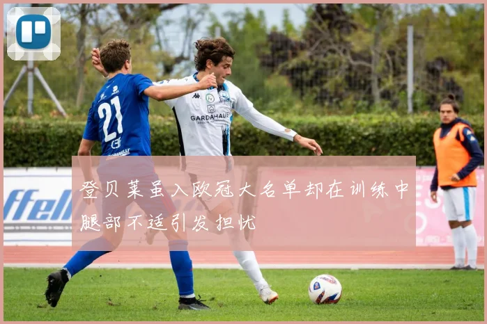 登贝莱虽入欧冠大名单却在训练中腿部不适引发担忧