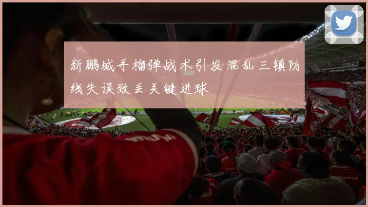 新鹏城手榴弹战术引发混乱三镇防线失误致丢关键进球