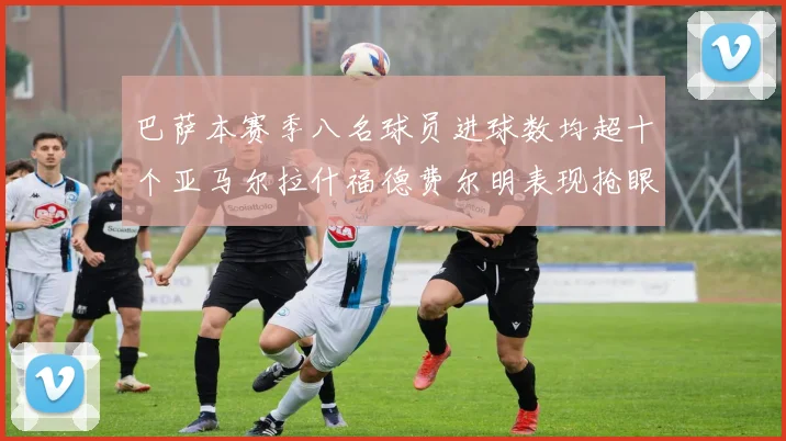 巴萨本赛季八名球员进球数均超十个亚马尔拉什福德费尔明表现抢眼