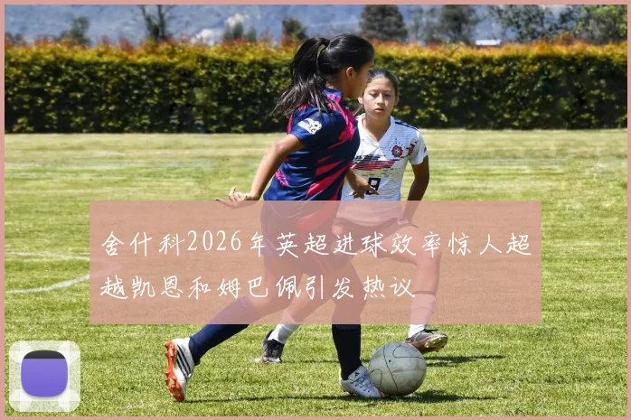 舍什科2026年英超进球效率惊人超越凯恩和姆巴佩引发热议