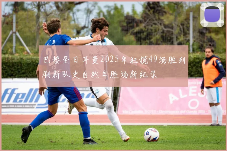 巴黎圣日耳曼2025年狂揽49场胜利刷新队史自然年胜场新纪录