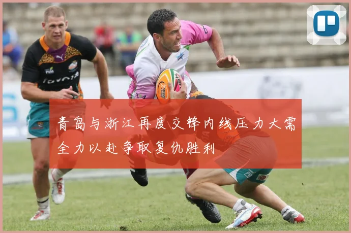 青岛与浙江再度交锋内线压力大需全力以赴争取复仇胜利