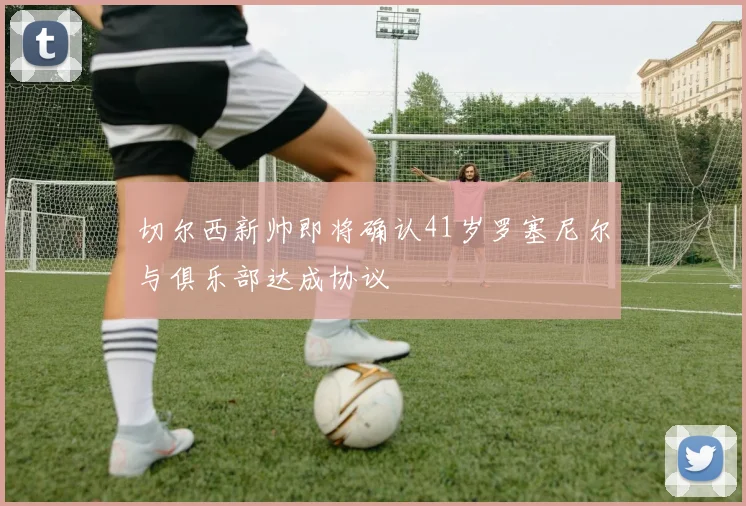 切尔西新帅即将确认41岁罗塞尼尔与俱乐部达成协议