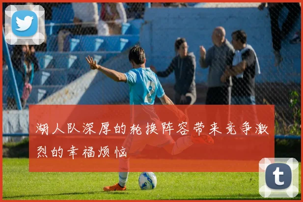 湖人队深厚的轮换阵容带来竞争激烈的幸福烦恼