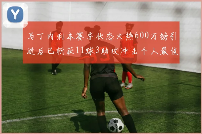 马丁内利本赛季状态火热600万镑引进后已斩获11球3助攻冲击个人最佳表现
