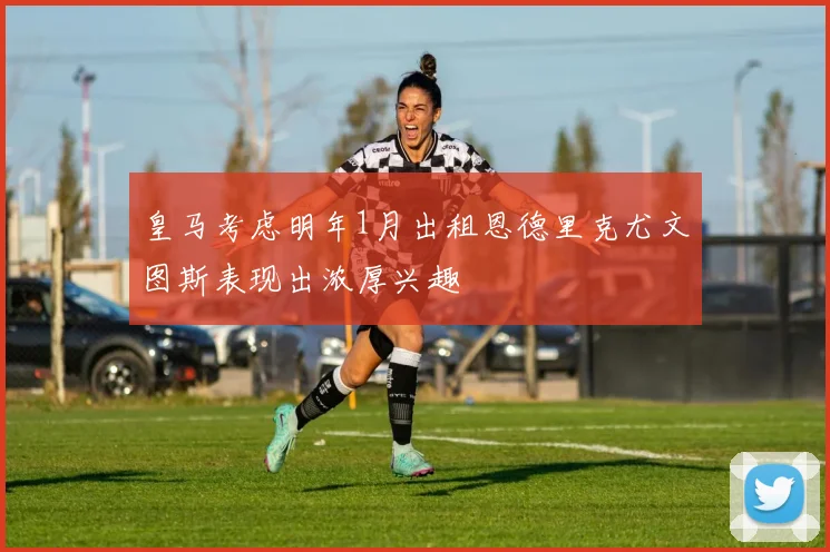 皇马考虑明年1月出租恩德里克尤文图斯表现出浓厚兴趣