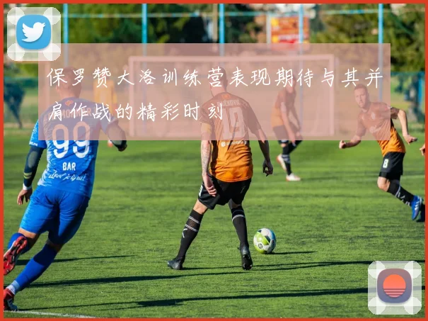 保罗赞大洛训练营表现期待与其并肩作战的精彩时刻