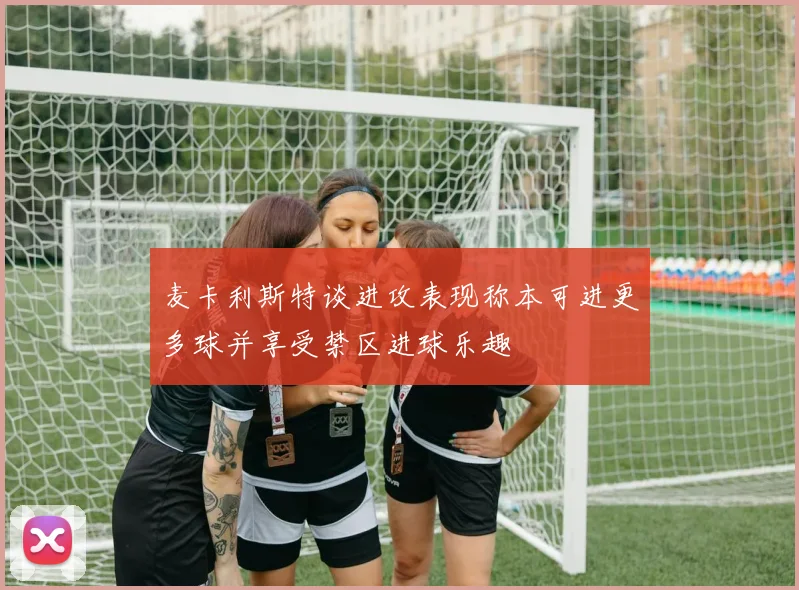 麦卡利斯特谈进攻表现称本可进更多球并享受禁区进球乐趣
