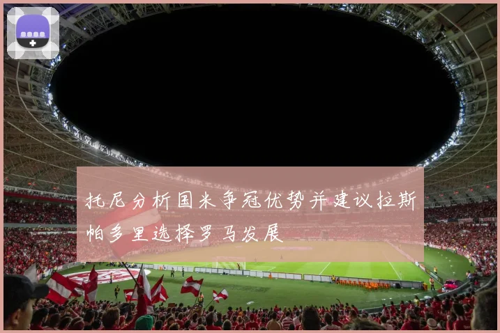 托尼分析国米争冠优势并建议拉斯帕多里选择罗马发展