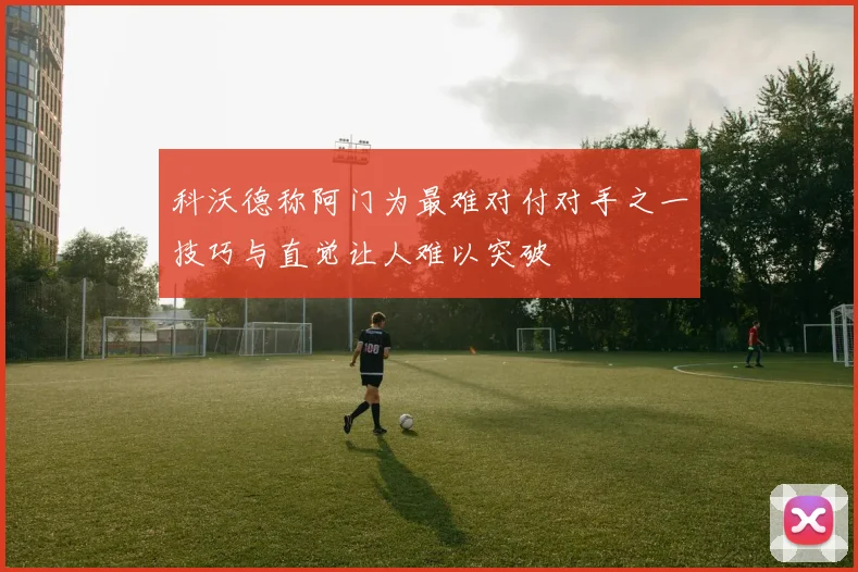 科沃德称阿门为最难对付对手之一技巧与直觉让人难以突破