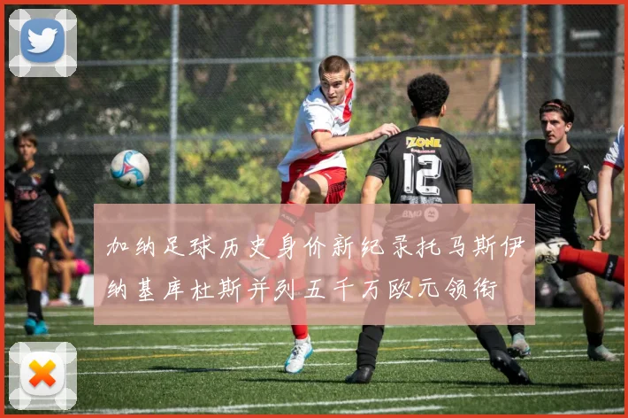 加纳足球历史身价新纪录托马斯伊纳基库杜斯并列五千万欧元领衔