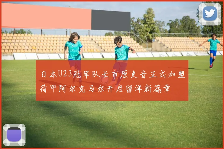 日本U23冠军队长市原吏音正式加盟荷甲阿尔克马尔开启留洋新篇章