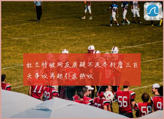 杜兰特被网友质疑不及乔科詹三巨头争议再起引发热议