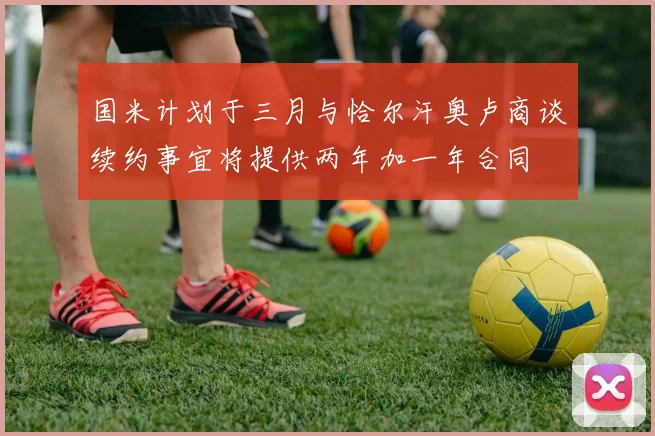 国米计划于三月与恰尔汗奥卢商谈续约事宜将提供两年加一年合同