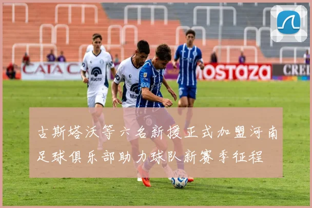 古斯塔沃等六名新援正式加盟河南足球俱乐部助力球队新赛季征程