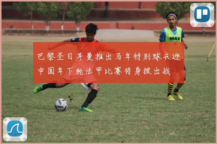 巴黎圣日耳曼推出马年特别球衣迎中国年下轮法甲比赛将身披出战