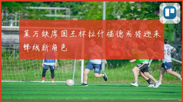 莱万缺席国王杯拉什福德或将迎来锋线新角色