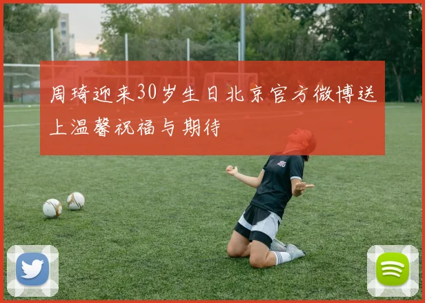 周琦迎来30岁生日北京官方微博送上温馨祝福与期待