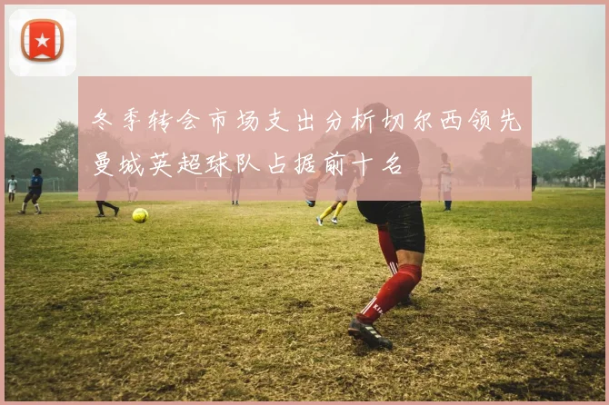 冬季转会市场支出分析切尔西领先曼城英超球队占据前十名