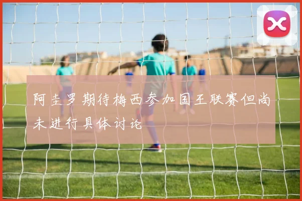 阿圭罗期待梅西参加国王联赛但尚未进行具体讨论