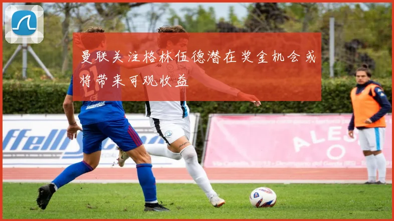 曼联关注格林伍德潜在奖金机会或将带来可观收益