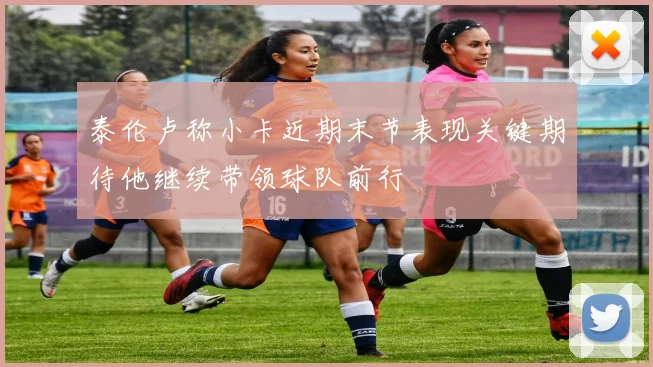 泰伦卢称小卡近期末节表现关键期待他继续带领球队前行