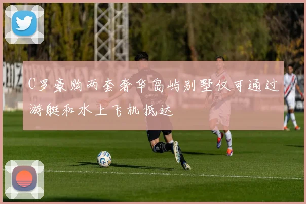 C罗豪购两套奢华岛屿别墅仅可通过游艇和水上飞机抵达